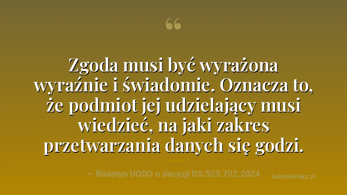 Cytat z Biuletynu UODO o decyzji DS.523.702.2024: zgoda musi być wyrażona wyraźnie i świadomie, czyli osoba jej udzielająca musi wiedzieć, na jaki zakres przetwarzania danych się godzi